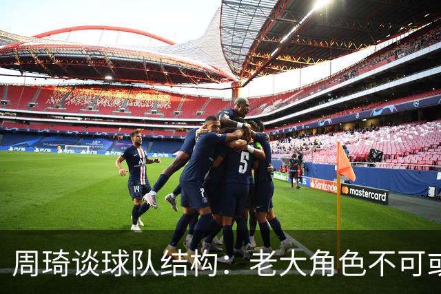 周琦谈球队结构：老大角色不可或缺，主次分明至关重要